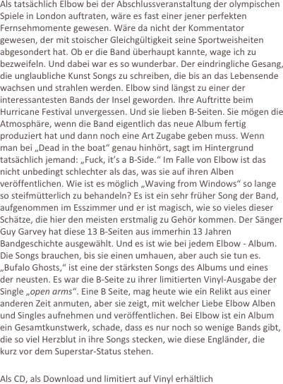 Als tatsächlich Elbow bei der Abschlussveranstaltung der olympischen Spiele in London auftraten, wäre es fast einer jener perfekten Fernsehmomente gewesen. Wäre da nicht der Kommentator gewesen, der mit stoischer Gleichgültigkeit seine Sportweisheiten abgesondert hat. Ob er die Band überhaupt kannte, wage ich zu bezweifeln. Und dabei war es so wunderbar. Der eindringliche Gesang, die unglaubliche Kunst Songs zu schreiben, die bis an das Lebensende wachsen und strahlen werden. Elbow sind längst zu einer der interessantesten Bands der Insel geworden. Ihre Auftritte beim Hurricane Festival unvergessen. Und sie lieben B-Seiten. Sie mögen die Atmosphäre, wenn die Band eigentlich das neue Album fertig produziert hat und dann noch eine Art Zugabe geben muss. Wenn man bei „Dead in the boat“ genau hinhört, sagt im Hintergrund tatsächlich jemand: „Fuck, it’s a B-Side.“ Im Falle von Elbow ist das nicht unbedingt schlechter als das, was sie auf ihren Alben veröffentlichen. Wie ist es möglich „Waving from Windows“ so lange so steifmütterlich zu behandeln? Es ist ein sehr früher Song der Band, aufgenommen im Esszimmer und er ist magisch, wie so vieles dieser Schätze, die hier den meisten erstmalig zu Gehör kommen. Der Sänger Guy Garvey hat diese 13 B-Seiten aus immerhin 13 Jahren Bandgeschichte ausgewählt. Und es ist wie bei jedem Elbow - Album. Die Songs brauchen, bis sie einen umhauen, aber auch sie tun es. „Bufalo Ghosts,“ ist eine der stärksten Songs des Albums und eines der neusten. Es war die B-Seite zu ihrer limitierten Vinyl-Ausgabe der Single „open arms“. Eine B Seite, mag heute wie ein Relikt aus einer anderen Zeit anmuten, aber sie zeigt, mit welcher Liebe Elbow Alben und Singles aufnehmen und veröffentlichen. Bei Elbow ist ein Album ein Gesamtkunstwerk, schade, dass es nur noch so wenige Bands gibt, die so viel Herzblut in ihre Songs stecken, wie diese Engländer, die kurz vor dem Superstar-Status stehen.

Als CD, als Download und limitiert auf Vinyl erhältlich

