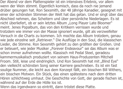 Der Abend vor dem Plattenspieler ist ein intensives Erlebnis, vor allem wenn der Wein stimmt. Eigentlich komisch, dass da noch nie jemand drüber gesungen hat. Ron Sexsmith, der 48 jährige Kanadier, gesegnet mit einer der schönsten Stimmen der Welt hat das getan. Und er singt über das Abschied nehmen, das Scheitern und über persönliche Niederlagen. Es ist nicht überliefert, ob er sein letztes Album „Long Player Late Bloomer“ meint. Jenes Popalbum, das von den Kritikern verrissen wurde und trotzdem wie immer von der Masse ignoriert wurde, gilt als verzweifelter Versuch in die Charts zu kommen. Ich mochte das Album trotzdem, genau wie jede einzelne seit „Retriever.“ Die Ausflüge in den Soul, die klassischen Lieder, die Stimme. Ron Sexsmith gehört zu den größten der Großen. Und er beteuert, wie jeder Musiker „Forever Endeavour“ sei das Album was er schon immer aufnehmen wollte. Klassisch mit Pedal Steel, geradezu kammermusikalisch produziert von seinem Haus-Produzenten Mitchell Froom. Still, leise und eindringlich. Und Ron Sexsmith hat mit „Blind Eye“ den vielleicht schönsten Song seiner Karriere geschrieben. Es ist ein fast soulige Nummer, die leicht aus dem Konzept fällt, ein bisschen Bill Withers, ein bisschen Motwon. Ein Stück, das einen spätestens nach dem dritten Hören schlichtweg umhaut. Die Geschichte von Gott, der gerade fischen ist, während auf der Erde die Hölle los ist.
Wenn das irgendwann so eintritt, dann tröstet diese Platte.