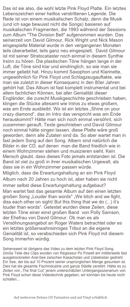 
Das ist sie also, die wohl letzte Pink Floyd Platte. Ein letztes Lebenszeichen einer heillos verstrittenen Legende. Die Rede ist von einem musikalischen Schatz, denn die Musik (und ich sage bewusst nicht die Songs) basieren auf musikalischen Fragmenten, die 1993 während der Sessions zum Album "The Division Bell" aufgenommen wurden. Das seinerzeit von David Gilmour, Rick Wright und Nick Mason eingespielte Material wurde in den vergangenen Monaten teils überarbeitet, teils ganz neu eingespielt.  David Gilmour ist mit seiner Stratocataster noch einmal in diesem Synthie Irsinn zu hören. Die plastischen Töne hängen lange in der Luft, die Töne sind klar und eindringlich, so wie man sie immer geliebt hat. Hinzu kommt Saxophon und Klarinette, ungewöhnlich für Pink Floyd und Schlagzeugauftakte, wie man sie zuletzt in dieser Konsequenz in den 80er Jahren gehört hat. Das Album ist fast komplett instrumental und bei allem fachlichen Können, bei aller Genialität dieser Engländer, die zurecht Musikgeschichte geschrieben haben, klingen die Stücke allesamt wie Intros zu etwas großem, was am Ende ausbleibt. Wo ist ein letztes „Shine on your crazy diamond“, das im Intro das verspricht was am Ende herauskommt? Hätte man sich noch einmal versöhnt, sich zusammen gerauft, Texte geschrieben und David Gilmour noch einmal hätte singen lassen, diese Platte wäre groß geworden, denn alle Zutaten sind da. So aber wartet man in fast jedem Song auf den Song. Albern sind natürlich die Bilder in der CD, auf denen  man die Band friedlich wie in einem Wohnzimmer stehen und musizieren sieht. Kein Mensch glaubt, dass dieses Foto jemals entstanden ist. Die Band ist viel zu groß in ihrer musikalischen Urgewalt, als dass sie in ein Wohnzimmer passen würde.
Möglich, dass die Erwartungshaltung an ein Pink Floyd Album nach 20 Jahren zu hoch ist, aber haben sie nicht immer selbst diese Erwartungshaltung aufgebaut?  
Man wartet fast das gesamte Album auf den einen letzten großen Song „Louder than words" „We bitch and we fight, diss each other on sight/ But this thing that we do (...) it’s louder than words“. Getextet wurden diese Zeilen, diese letzten Töne einer einst großen Band  von Polly Samson, der Ehefrau von David Gilmour. Ob man es als Versöhnungsangebot an Roger Waters betrachtet oder es ein letztes größenwahnsinniges Tribut an die eigene Genialität ist, so verabschieden sich Pink Floyd mit diesem Song immerhin würdig.                                                                                                                                                                                                                                                                                                                                                                                                                                                                                                                                                                                                                                                                                                                                                                                                                                                                                                                                                                                                                                                                                                                                                      

Sehenswert ist übrigens das Video zu dem letzten Pink Floyd Song.
Große Teile des Clips wurden von Regisseur Po Powell am mittlerweile fast ausgetrockneten Aral-See zwischen Kasachstan und Usbekistan gedreht. Ein See, der bis auf 10 Prozent seiner ursprünglichen Menge gesunken ist. Dies hat die gesamte Fischindustrie und ganze Städte zerstört. Hätte es zu Zeiten von „The final Cut“ jenem unterschätzten Untergangsszenarium von Pink Floyd schon diese Videotechnik gegeben, wir könnten bis heute nicht schlafen...

http://youtu.be/Ezc4HdLGxg4

Auf mehreren Deluxe CD Varianten und auf Vinyl erhältlich

