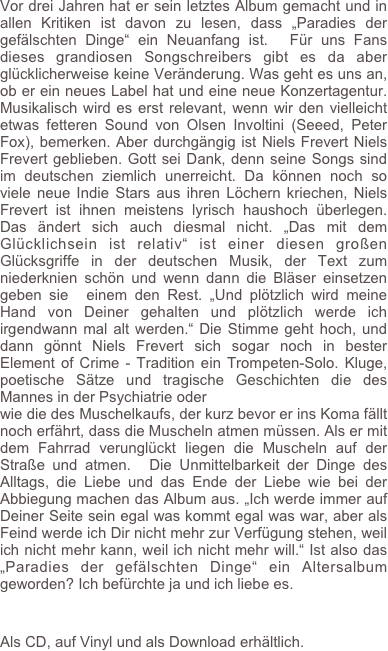 Vor drei Jahren hat er sein letztes Album gemacht und in allen Kritiken ist davon zu lesen, dass „Paradies der gefälschten Dinge“ ein Neuanfang ist.  Für uns Fans dieses grandiosen Songschreibers gibt es da aber glücklicherweise keine Veränderung. Was geht es uns an, ob er ein neues Label hat und eine neue Konzertagentur. Musikalisch wird es erst relevant, wenn wir den vielleicht etwas fetteren Sound von Olsen Involtini (Seeed, Peter Fox), bemerken. Aber durchgängig ist Niels Frevert Niels Frevert geblieben. Gott sei Dank, denn seine Songs sind im deutschen ziemlich unerreicht. Da können noch so viele neue Indie Stars aus ihren Löchern kriechen, Niels Frevert ist ihnen meistens lyrisch haushoch überlegen. Das ändert sich auch diesmal nicht. „Das mit dem Glücklichsein ist relativ“ ist einer diesen großen Glücksgriffe in der deutschen Musik, der Text zum niederknien schön und wenn dann die Bläser einsetzen  geben sie  einem den Rest. „Und plötzlich wird meine Hand von Deiner gehalten und plötzlich werde ich irgendwann mal alt werden.“ Die Stimme geht hoch, und dann gönnt Niels Frevert sich sogar noch in bester Element of Crime - Tradition ein Trompeten-Solo. Kluge, poetische Sätze und tragische Geschichten die des Mannes in der Psychiatrie oder 
wie die des Muschelkaufs, der kurz bevor er ins Koma fällt noch erfährt, dass die Muscheln atmen müssen. Als er mit dem Fahrrad verunglückt liegen die Muscheln auf der Straße und atmen.  Die Unmittelbarkeit der Dinge des Alltags, die Liebe und das Ende der Liebe wie bei der Abbiegung machen das Album aus. „Ich werde immer auf Deiner Seite sein egal was kommt egal was war, aber als Feind werde ich Dir nicht mehr zur Verfügung stehen, weil ich nicht mehr kann, weil ich nicht mehr will.“ Ist also das „Paradies der gefälschten Dinge“ ein Altersalbum geworden? Ich befürchte ja und ich liebe es.


Als CD, auf Vinyl und als Download erhältlich.
